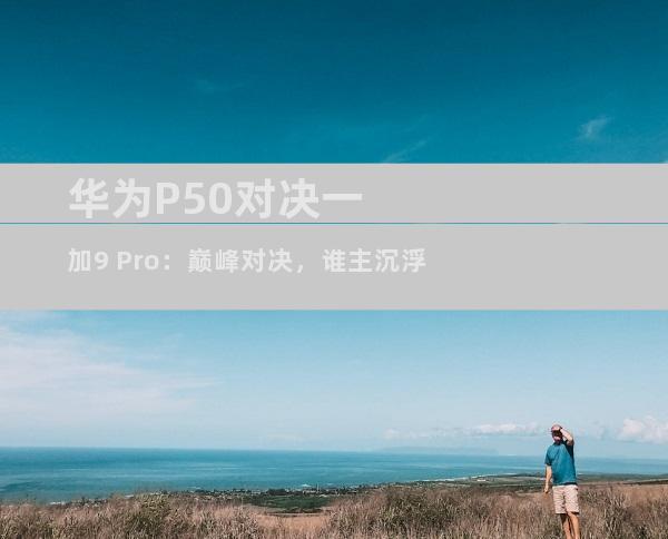 华为P50对决一加9 Pro：巅峰对决，谁主沉浮